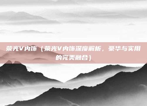 荣光V内饰（荣光V内饰深度解析，豪华与实用的完美融合）