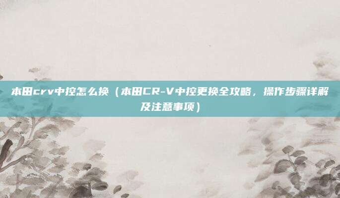 本田crv中控怎么换(本田CR-V中控更换全攻略,操作步骤详解及注意事项)