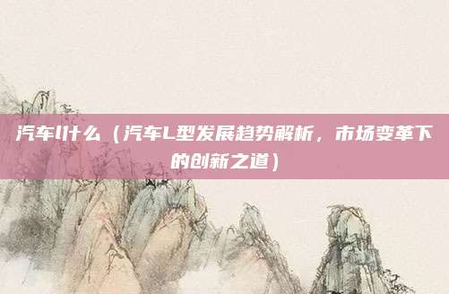 汽车l什么(汽车L型发展趋势解析,市场变革下的创新之道)