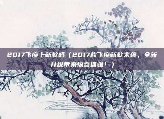 2017飞度上新款吗(2017款飞度新款来袭,全新升级带来惊喜体验!)
