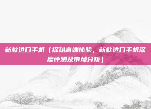 新款进口手机(探秘高端体验,新款进口手机深度评测及市场分析)
