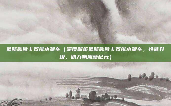 最新款微卡双排小货车(深度解析最新款微卡双排小货车,性能升级,助力物流新纪元)