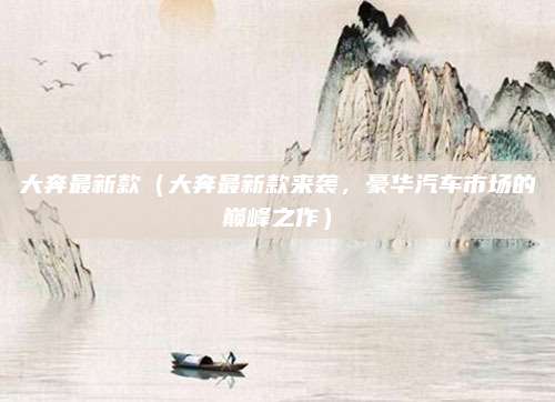 大奔最新款（大奔最新款来袭，豪华汽车市场的巅峰之作）