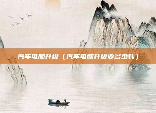 汽车电脑升级(汽车电脑升级要多少钱)