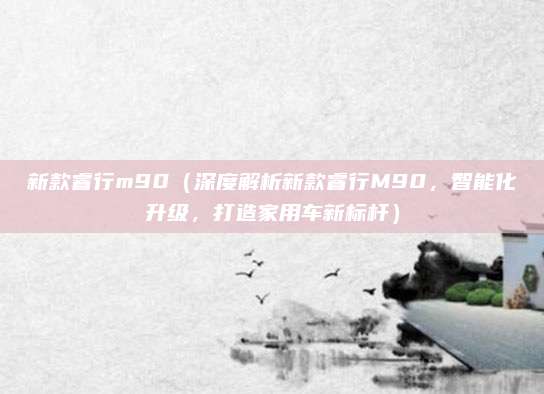 新款睿行m90(深度解析新款睿行M90,智能化升级,打造家用车新标杆)