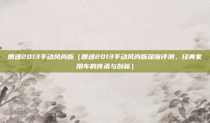 朗逸2013手动风尚版（朗逸2013手动风尚版深度评测，经典家用车的传承与创新）