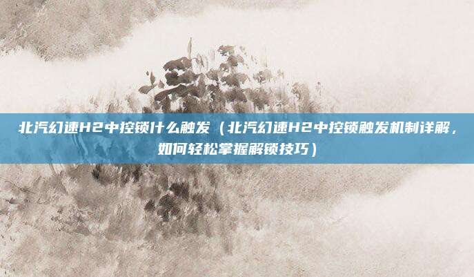 北汽幻速H2中控锁什么触发（北汽幻速H2中控锁触发机制详解，如何轻松掌握解锁技巧）