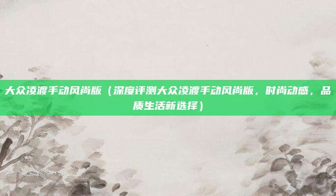 大众凌渡手动风尚版(深度评测大众凌渡手动风尚版,时尚动感,品质生活新选择)