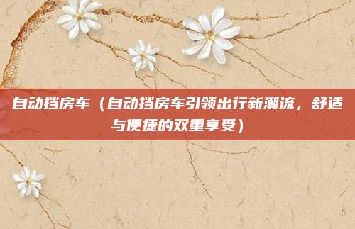 自动挡房车（自动挡房车引领出行新潮流，舒适与便捷的双重享受）