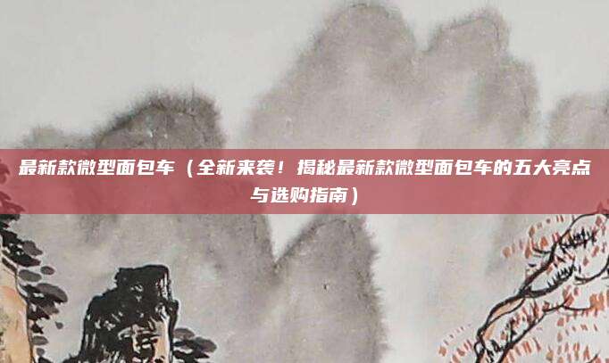 最新款微型面包车(全新来袭!揭秘最新款微型面包车的五大亮点与选购指南)
