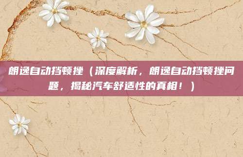 朗逸自动挡顿挫(深度解析,朗逸自动挡顿挫问题,揭秘汽车舒适性的真相!)