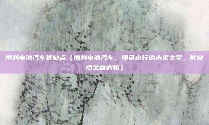 燃料电池汽车优缺点（燃料电池汽车，绿色出行的未来之星，优缺点全面解析）