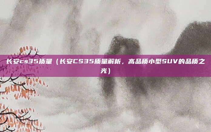 长安cs35质量(长安CS35质量解析,高品质小型SUV的品质之光)