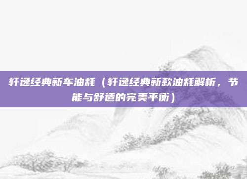 轩逸经典新车油耗(轩逸经典新款油耗解析,节能与舒适的完美平衡)