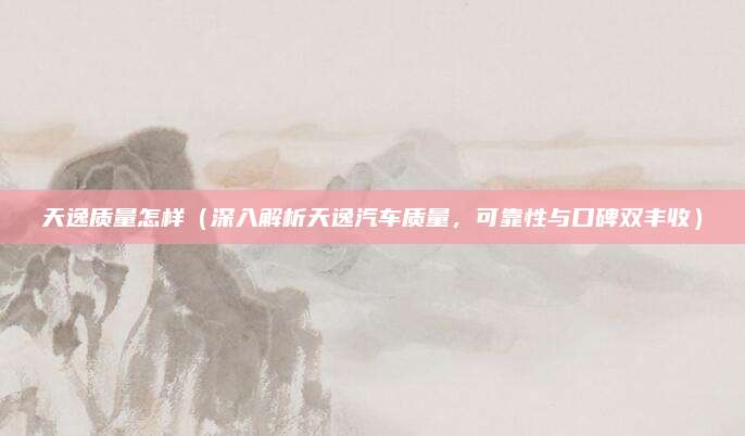 天逸质量怎样（深入解析天逸汽车质量，可靠性与口碑双丰收）