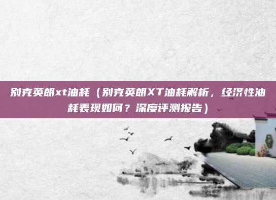 别克英朗xt油耗(别克英朗XT油耗解析,经济性油耗表现如何?深度评测报告)