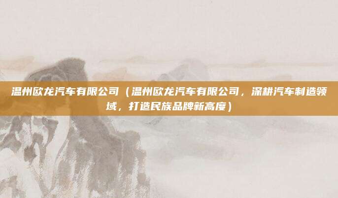 温州欧龙汽车有限公司(温州欧龙汽车有限公司,深耕汽车制造领域,打造民族品牌新高度)