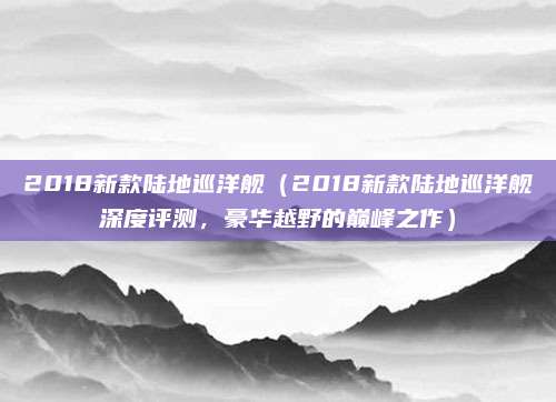 2018新款陆地巡洋舰(2018新款陆地巡洋舰深度评测,豪华越野的巅峰之作)