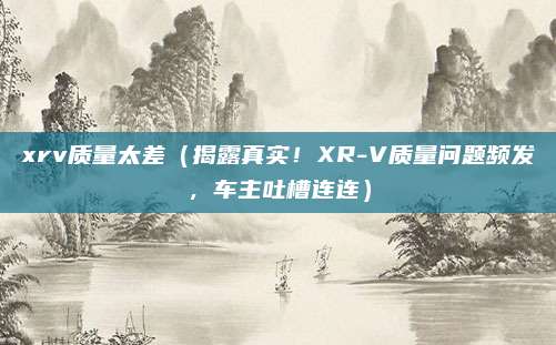 xrv质量太差（揭露真实！XR-V质量问题频发，车主吐槽连连）