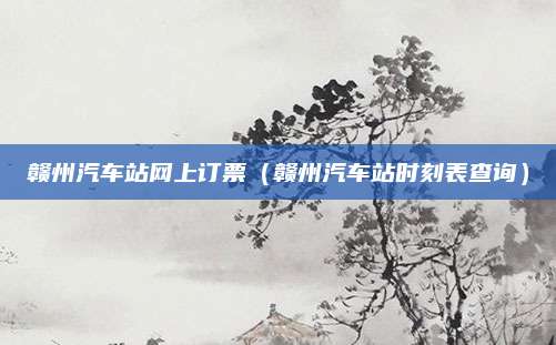 赣州汽车站网上订票(赣州汽车站时刻表查询)