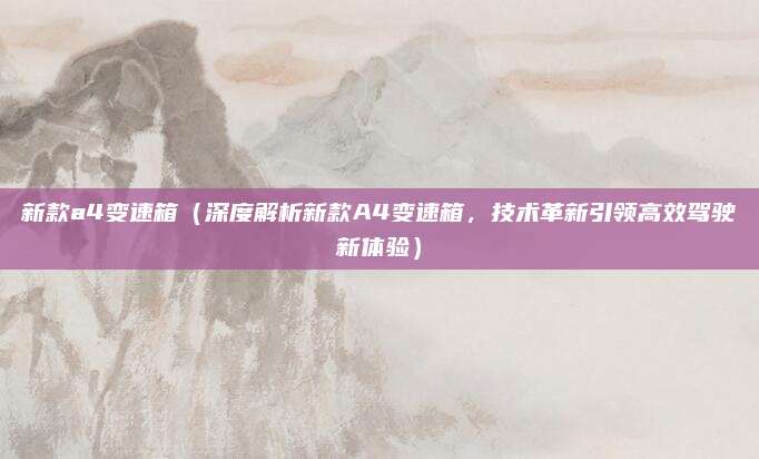 新款a4变速箱（深度解析新款A4变速箱，技术革新引领高效驾驶新体验）