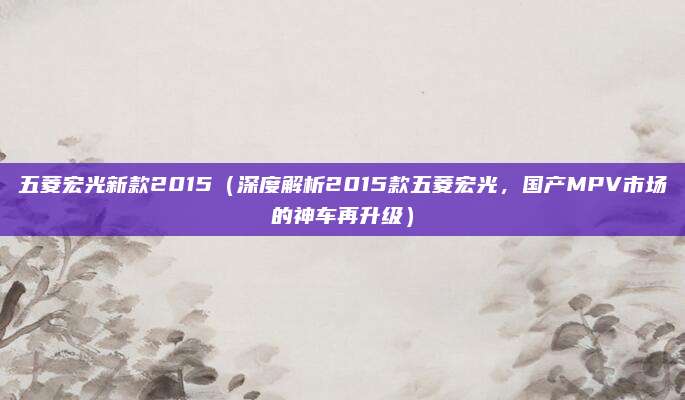 五菱宏光新款2015(深度解析2015款五菱宏光,国产MPV市场的神车再升级)