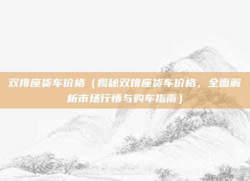 双排座货车价格（揭秘双排座货车价格，全面解析市场行情与购车指南）