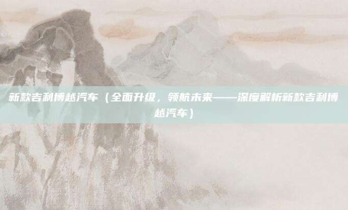 新款吉利博越汽车(全面升级,领航未来——深度解析新款吉利博越汽车)