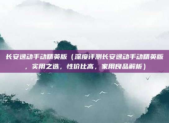 长安逸动手动精英版(深度评测长安逸动手动精英版,实用之选,性价比高,家用良品解析)