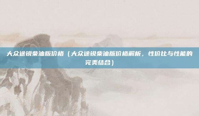 大众途锐柴油版价格(大众途锐柴油版价格解析,性价比与性能的完美结合)