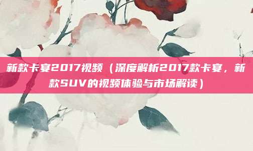 新款卡宴2017视频(深度解析2017款卡宴,新款SUV的视频体验与市场解读)