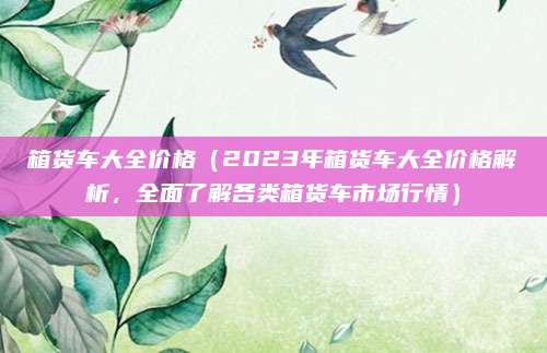 箱货车大全价格(2023年箱货车大全价格解析,全面了解各类箱货车市场行情)
