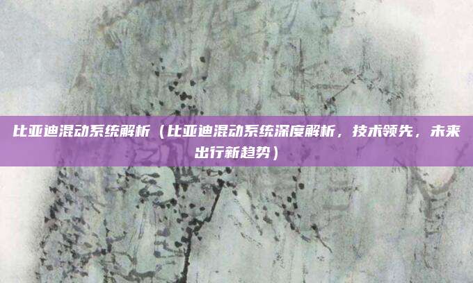 比亚迪混动系统解析(比亚迪混动系统深度解析,技术领先,未来出行新趋势)