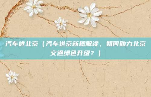 汽车进北京(汽车进京新规解读,如何助力北京交通绿色升级?)