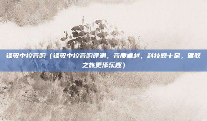 锋驭中控音响（锋驭中控音响评测，音质卓越，科技感十足，驾驭之旅更添乐趣）