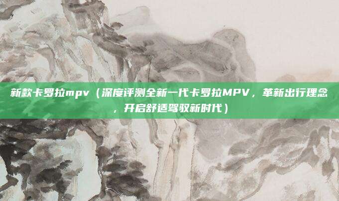 新款卡罗拉mpv(深度评测全新一代卡罗拉MPV,革新出行理念,开启舒适驾驭新时代)