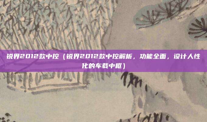 锐界2012款中控(锐界2012款中控解析,功能全面,设计人性化的车载中枢)
