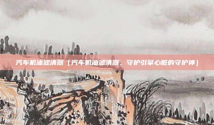 汽车机油滤清器（汽车机油滤清器，守护引擎心脏的守护神）