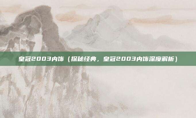 皇冠2003内饰(探秘经典,皇冠2003内饰深度解析)