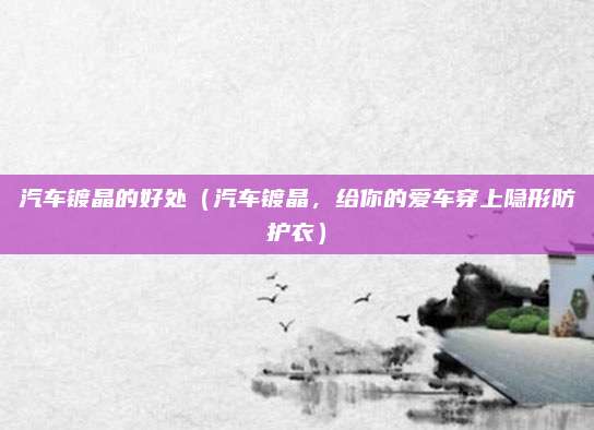 汽车镀晶的好处（汽车镀晶，给你的爱车穿上隐形防护衣）