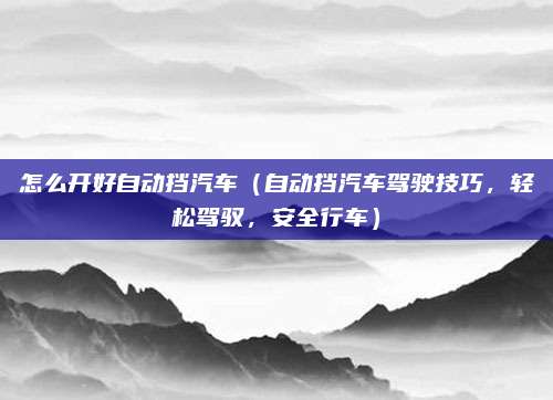 怎么开好自动挡汽车（自动挡汽车驾驶技巧，轻松驾驭，安全行车）