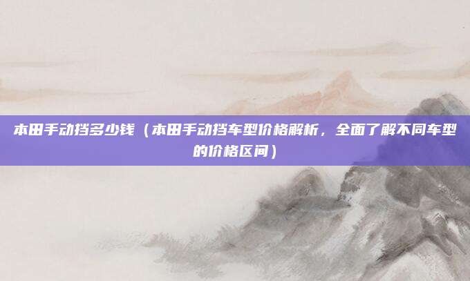 本田手动挡多少钱（本田手动挡车型价格解析，全面了解不同车型的价格区间）