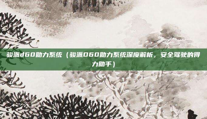 骏派d60助力系统（骏派D60助力系统深度解析，安全驾驶的得力助手）