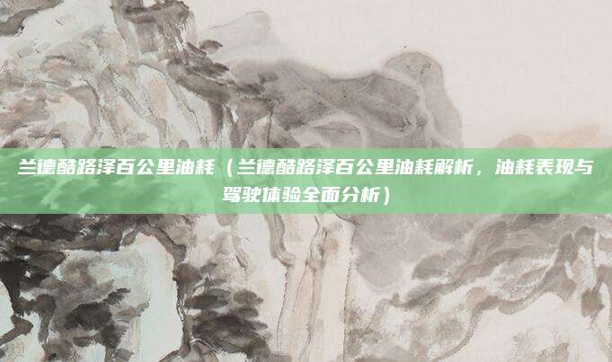 兰德酷路泽百公里油耗(兰德酷路泽百公里油耗解析,油耗表现与驾驶体验全面分析)