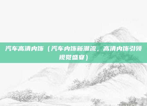 汽车高清内饰（汽车内饰新潮流，高清内饰引领视觉盛宴）