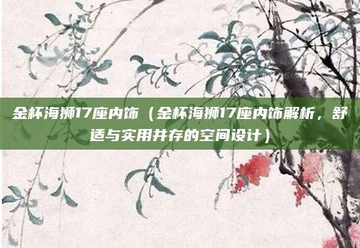 金杯海狮17座内饰（金杯海狮17座内饰解析，舒适与实用并存的空间设计）