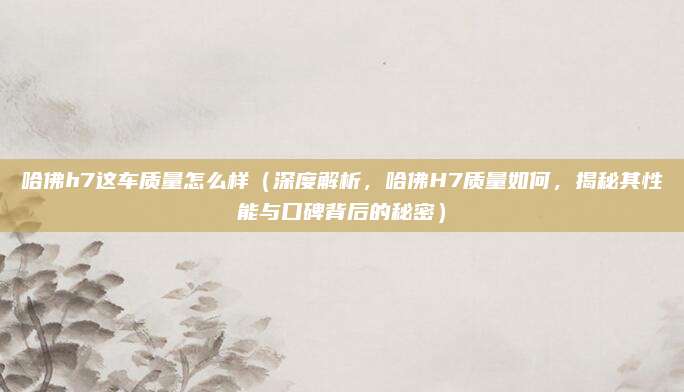 哈佛h7这车质量怎么样(深度解析,哈佛H7质量如何,揭秘其性能与口碑背后的秘密)