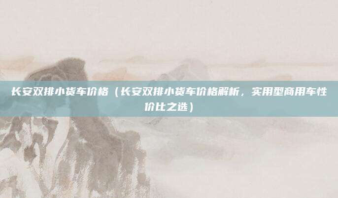 长安双排小货车价格(长安双排小货车价格解析,实用型商用车性价比之选)