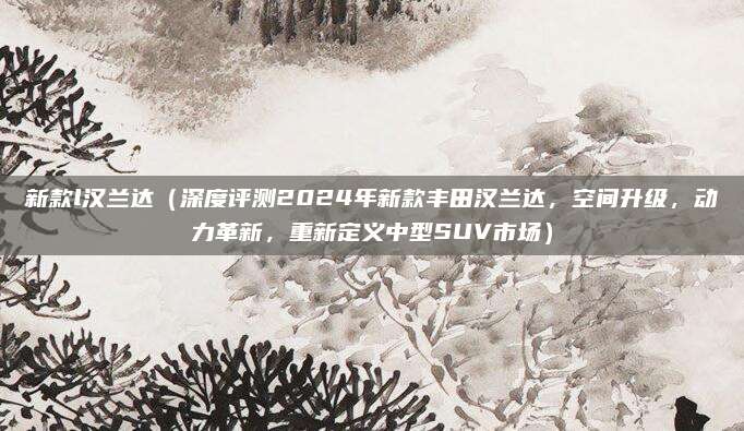 新款l汉兰达(深度评测2024年新款丰田汉兰达,空间升级,动力革新,重新定义中型SUV市场)