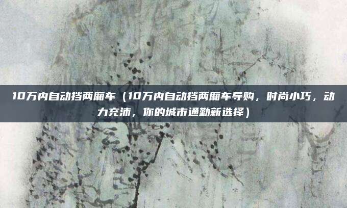10万内自动挡两厢车(10万内自动挡两厢车导购,时尚小巧,动力充沛,你的城市通勤新选择)